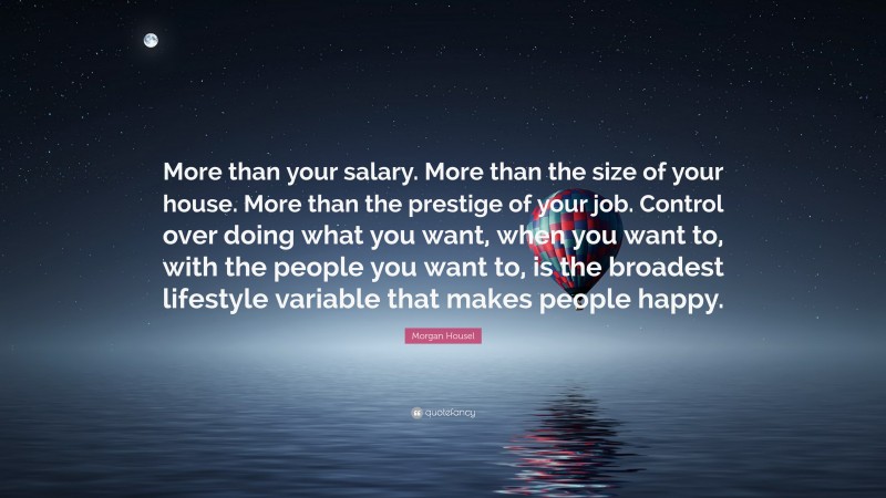 Morgan Housel Quote: “More than your salary. More than the size of your house. More than the prestige of your job. Control over doing what you want, when you want to, with the people you want to, is the broadest lifestyle variable that makes people happy.”