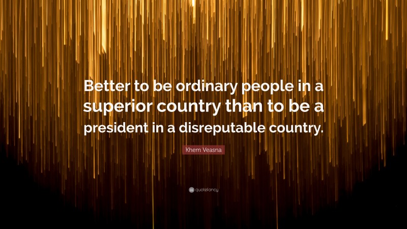 Khem Veasna Quote: “Better to be ordinary people in a superior country than to be a president in a disreputable country.”