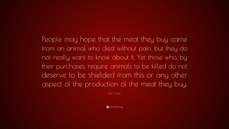 Peter Singer Quote: “People may hope that the meat they buy came from an animal who died without pain, but they do not really want to know about it. Yet those who, by their purchases, require animals to be killed do not deserve to be shielded from this or any other aspect of the production of the meat they buy.”