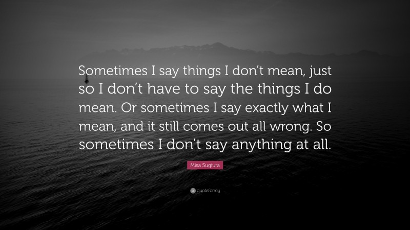 Misa Sugiura Quote: “Sometimes I say things I don’t mean, just so I don’t have to say the things I do mean. Or sometimes I say exactly what I mean, and it still comes out all wrong. So sometimes I don’t say anything at all.”