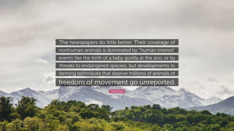 Peter Singer Quote: “The newspapers do little better. Their coverage of nonhuman animals is dominated by “human interest” events like the birth of a baby gorilla at the zoo, or by threats to endangered species; but developments in farming techniques that deprive millions of animals of freedom of movement go unreported.”
