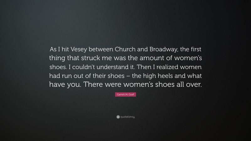 Garrett M. Graff Quote: “As I hit Vesey between Church and Broadway, the first thing that struck me was the amount of women’s shoes. I couldn’t understand it. Then I realized women had run out of their shoes – the high heels and what have you. There were women’s shoes all over.”