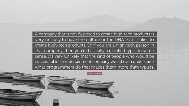 Jessica Livingston Quote: “A company that is not designed to create high-tech products is very unlikely to have the culture or the DNA that it takes to create high-tech products. So if you are a high-tech person in that company, then you’re basically a glorified typist in some sense. It’s very unlikely that the kind of people who would be successful in an entertainment company would even understand what programmers do that makes them more than typists.”