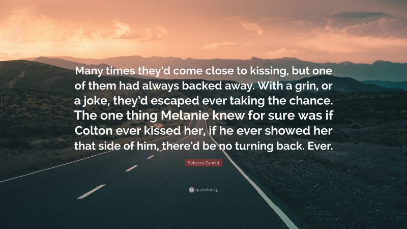 Rebecca Zanetti Quote: “Many times they’d come close to kissing, but one of them had always backed away. With a grin, or a joke, they’d escaped ever taking the chance. The one thing Melanie knew for sure was if Colton ever kissed her, if he ever showed her that side of him, there’d be no turning back. Ever.”