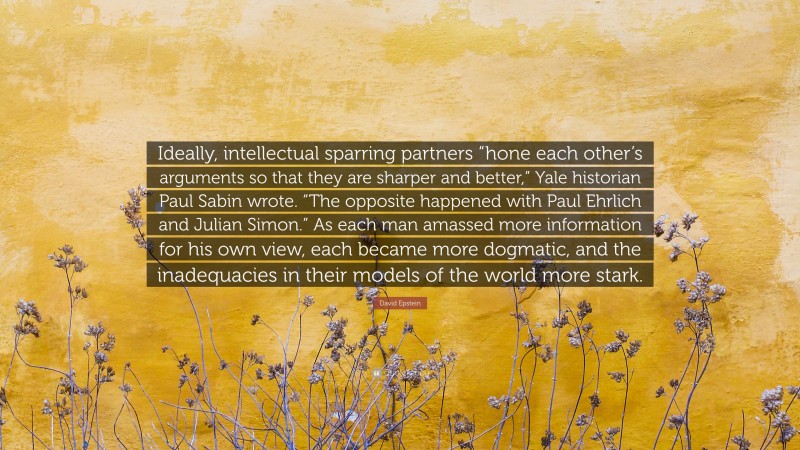 David Epstein Quote: “Ideally, intellectual sparring partners “hone each other’s arguments so that they are sharper and better,” Yale historian Paul Sabin wrote. “The opposite happened with Paul Ehrlich and Julian Simon.” As each man amassed more information for his own view, each became more dogmatic, and the inadequacies in their models of the world more stark.”