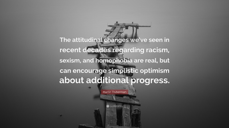 Martin Duberman Quote: “The attitudinal changes we’ve seen in recent decades regarding racism, sexism, and homophobia are real, but can encourage simplistic optimism about additional progress.”