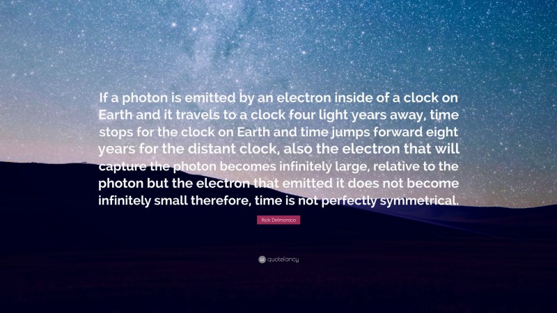 Rick Delmonico Quote: “If a photon is emitted by an electron inside of a clock on Earth and it travels to a clock four light years away, time stops for the clock on Earth and time jumps forward eight years for the distant clock, also the electron that will capture the photon becomes infinitely large, relative to the photon but the electron that emitted it does not become infinitely small therefore, time is not perfectly symmetrical.”