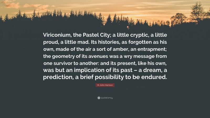 M. John Harrison Quote: “Viriconium, the Pastel City; a little cryptic, a little proud, a little mad. Its histories, as forgotten as his own, made of the air a sort of amber, an entrapment; the geometry of its avenues was a wry message from one survivor to another: and its present, like his own, was but an implication of its past – a dream, a prediction, a brief possibility to be endured.”