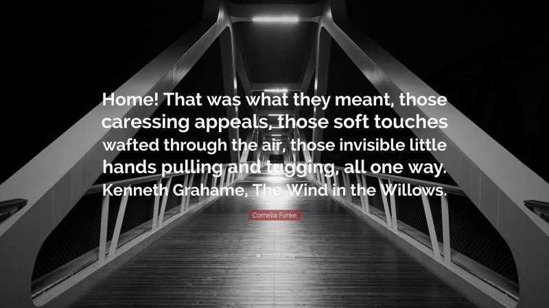 Cornelia Funke Quote: “Home! That was what they meant, those caressing appeals, those soft touches wafted through the air, those invisible little hands pulling and tugging, all one way. Kenneth Grahame, The Wind in the Willows.”