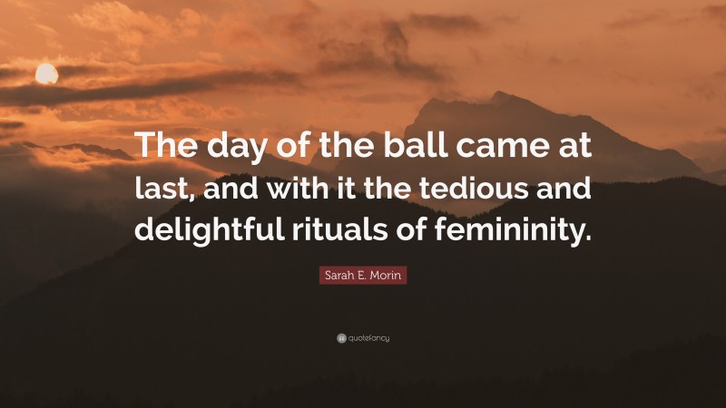 Sarah E. Morin Quote: “The day of the ball came at last, and with it the tedious and delightful rituals of femininity.”