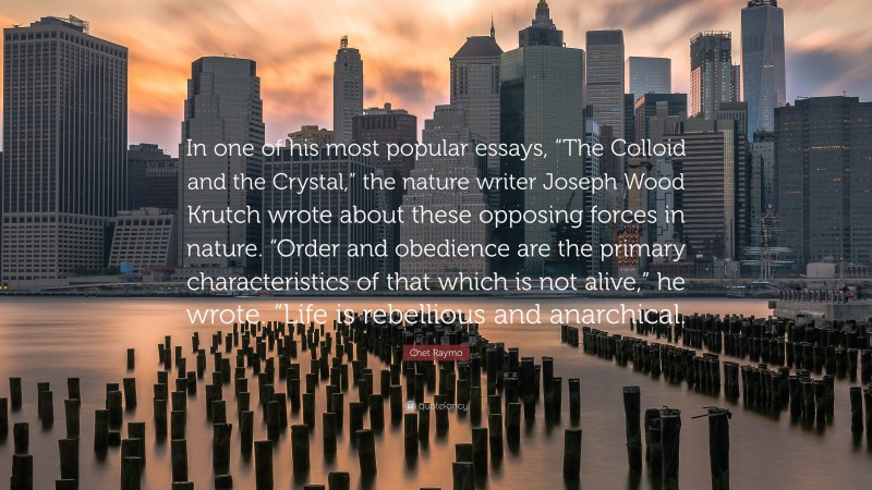 Chet Raymo Quote: “In one of his most popular essays, “The Colloid and the Crystal,” the nature writer Joseph Wood Krutch wrote about these opposing forces in nature. “Order and obedience are the primary characteristics of that which is not alive,” he wrote. “Life is rebellious and anarchical.”