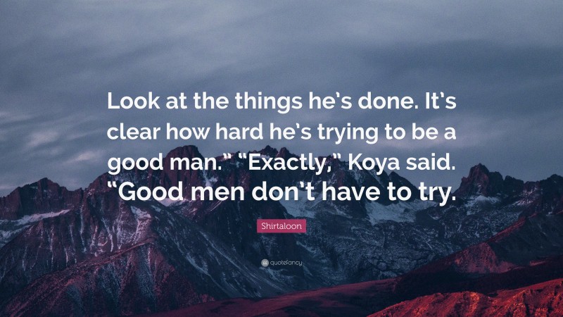 Shirtaloon Quote: “Look at the things he’s done. It’s clear how hard he’s trying to be a good man.” “Exactly,” Koya said. “Good men don’t have to try.”