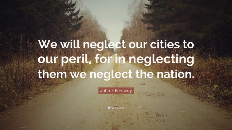 John F. Kennedy Quote: “We will neglect our cities to our peril, for in neglecting them we neglect the nation.”