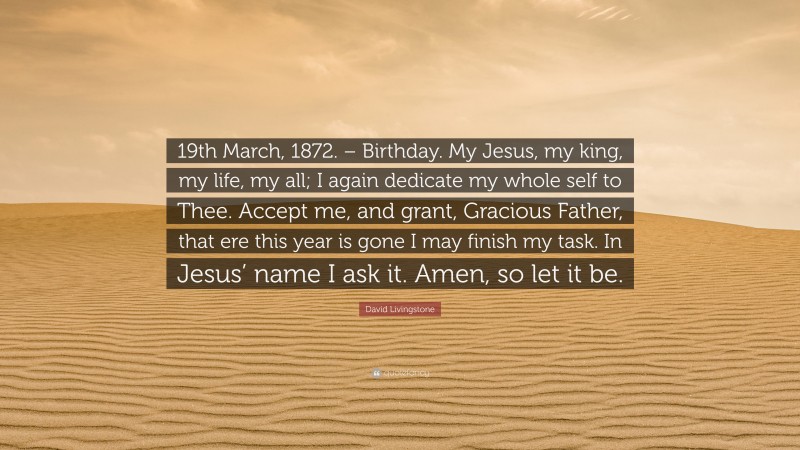 David Livingstone Quote: “19th March, 1872. – Birthday. My Jesus, my king, my life, my all; I again dedicate my whole self to Thee. Accept me, and grant, Gracious Father, that ere this year is gone I may finish my task. In Jesus’ name I ask it. Amen, so let it be.”