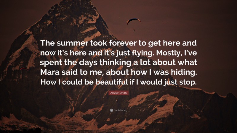 Amber Smith Quote: “The summer took forever to get here and now it’s here and it’s just flying. Mostly, I’ve spent the days thinking a lot about what Mara said to me, about how I was hiding. How I could be beautiful if I would just stop.”