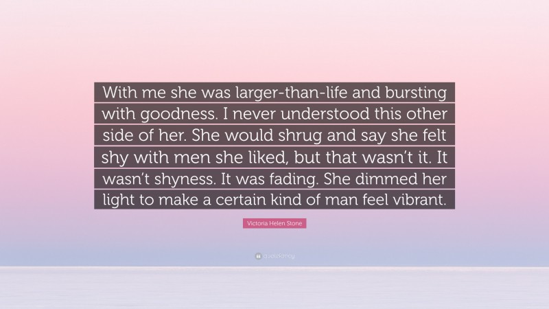 Victoria Helen Stone Quote: “With me she was larger-than-life and bursting with goodness. I never understood this other side of her. She would shrug and say she felt shy with men she liked, but that wasn’t it. It wasn’t shyness. It was fading. She dimmed her light to make a certain kind of man feel vibrant.”