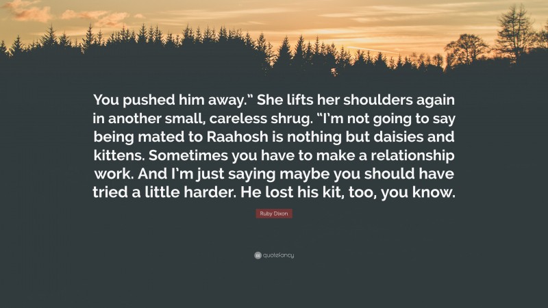 Ruby Dixon Quote: “You pushed him away.” She lifts her shoulders again in another small, careless shrug. “I’m not going to say being mated to Raahosh is nothing but daisies and kittens. Sometimes you have to make a relationship work. And I’m just saying maybe you should have tried a little harder. He lost his kit, too, you know.”