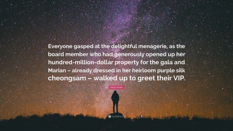 Kevin Kwan Quote: “Everyone gasped at the delightful menagerie, as the board member who had generously opened up her hundred-million-dollar property for the gala and Marian – already dressed in her heirloom purple silk cheongsam – walked up to greet their VIP.”