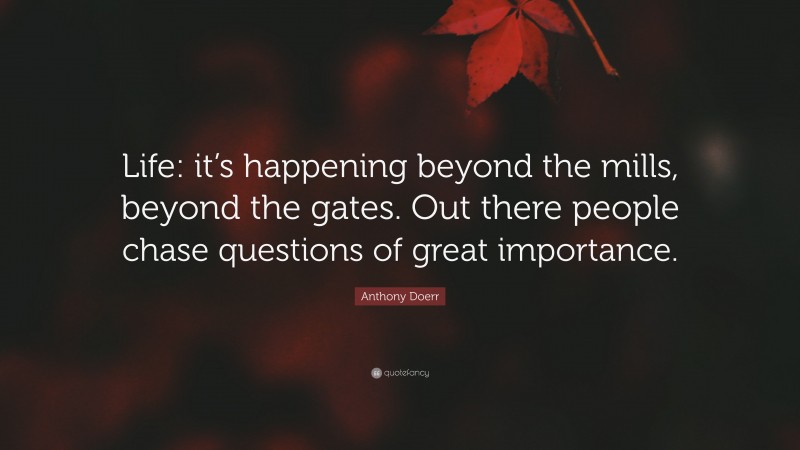 Anthony Doerr Quote: “Life: it’s happening beyond the mills, beyond the gates. Out there people chase questions of great importance.”