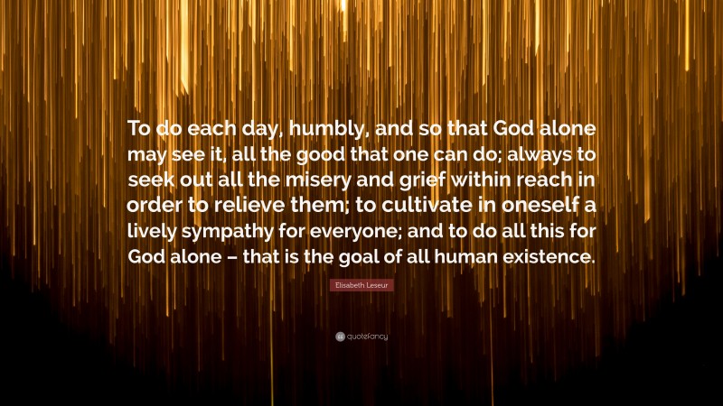 Elisabeth Leseur Quote: “To do each day, humbly, and so that God alone may see it, all the good that one can do; always to seek out all the misery and grief within reach in order to relieve them; to cultivate in oneself a lively sympathy for everyone; and to do all this for God alone – that is the goal of all human existence.”