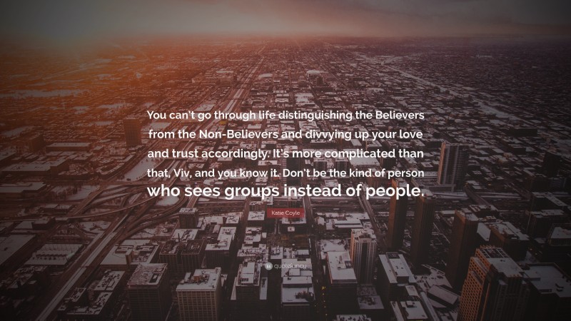 Katie Coyle Quote: “You can’t go through life distinguishing the Believers from the Non-Believers and divvying up your love and trust accordingly. It’s more complicated than that, Viv, and you know it. Don’t be the kind of person who sees groups instead of people.”