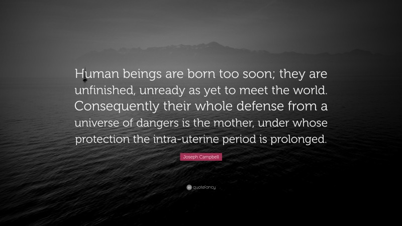 Joseph Campbell Quote: “Human beings are born too soon; they are unfinished, unready as yet to meet the world. Consequently their whole defense from a universe of dangers is the mother, under whose protection the intra-uterine period is prolonged.”