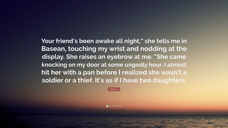 Marie Lu Quote: “Your friend’s been awake all night,” she tells me in Basean, touching my wrist and nodding at the display. She raises an eyebrow at me. “She came knocking on my door at some ungodly hour. I almost hit her with a pan before I realized she wasn’t a soldier or a thief. It’s as if I have two daughters.”