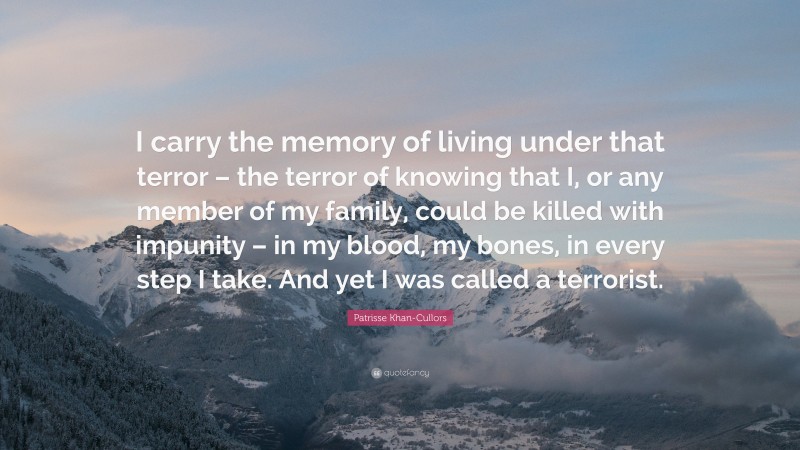 Patrisse Khan-Cullors Quote: “I carry the memory of living under that terror – the terror of knowing that I, or any member of my family, could be killed with impunity – in my blood, my bones, in every step I take. And yet I was called a terrorist.”