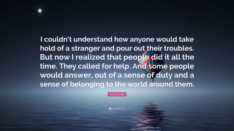 Amy Stewart Quote: “I couldn’t understand how anyone would take hold of a stranger and pour out their troubles. But now I realized that people did it all the time. They called for help. And some people would answer, out of a sense of duty and a sense of belonging to the world around them.”