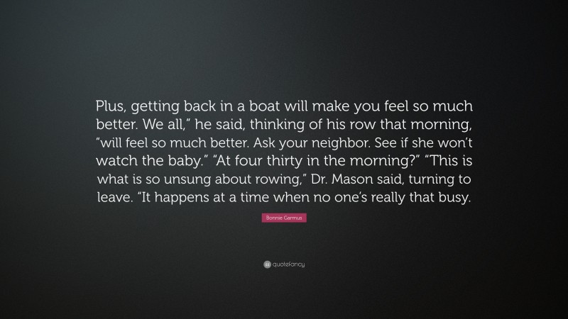 Bonnie Garmus Quote: “Plus, getting back in a boat will make you feel so much better. We all,” he said, thinking of his row that morning, “will feel so much better. Ask your neighbor. See if she won’t watch the baby.” “At four thirty in the morning?” “This is what is so unsung about rowing,” Dr. Mason said, turning to leave. “It happens at a time when no one’s really that busy.”
