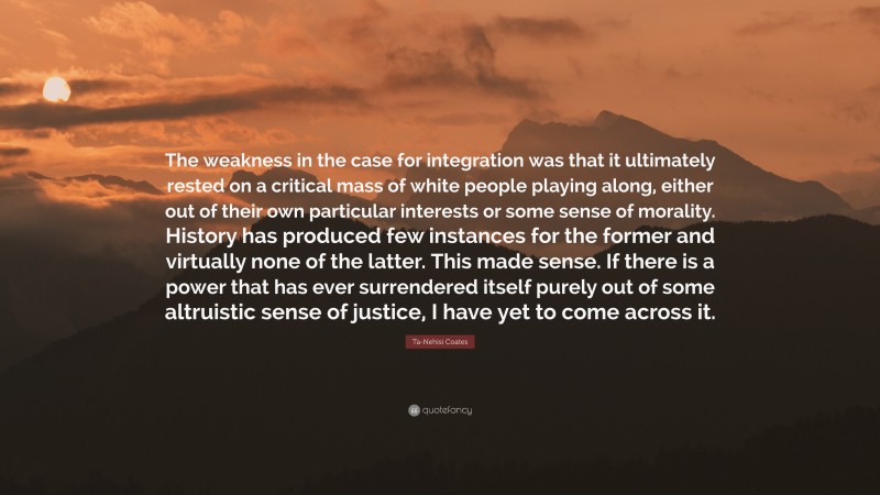 Ta-Nehisi Coates Quote: “The weakness in the case for integration was that it ultimately rested on a critical mass of white people playing along, either out of their own particular interests or some sense of morality. History has produced few instances for the former and virtually none of the latter. This made sense. If there is a power that has ever surrendered itself purely out of some altruistic sense of justice, I have yet to come across it.”