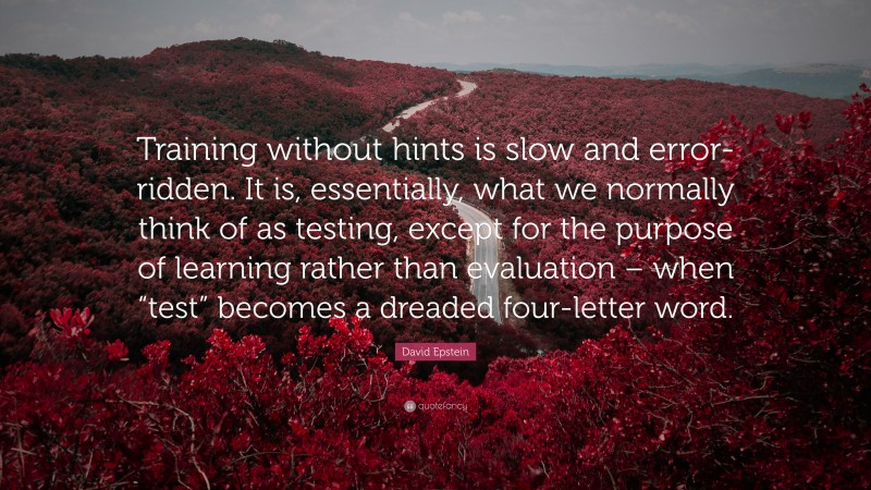 David Epstein Quote: “Training without hints is slow and error-ridden. It is, essentially, what we normally think of as testing, except for the purpose of learning rather than evaluation – when “test” becomes a dreaded four-letter word.”