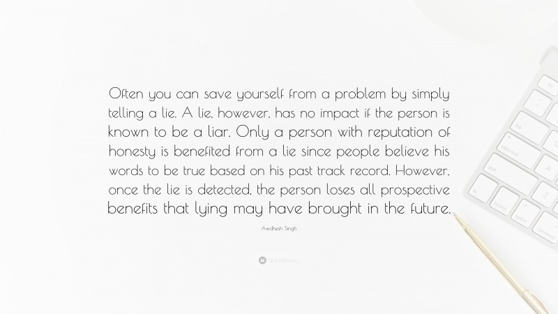 Awdhesh Singh Quote: “Often you can save yourself from a problem by simply telling a lie. A lie, however, has no impact if the person is known to be a liar. Only a person with reputation of honesty is benefited from a lie since people believe his words to be true based on his past track record. However, once the lie is detected, the person loses all prospective benefits that lying may have brought in the future.”