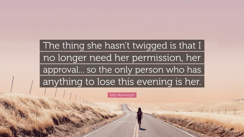 Sally Wainwright Quote: “The thing she hasn’t twigged is that I no longer need her permission, her approval... so the only person who has anything to lose this evening is her.”