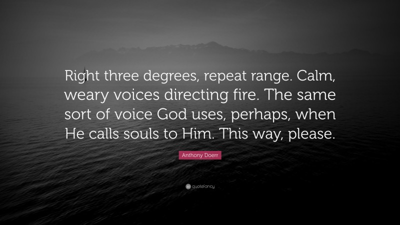 Anthony Doerr Quote: “Right three degrees, repeat range. Calm, weary voices directing fire. The same sort of voice God uses, perhaps, when He calls souls to Him. This way, please.”