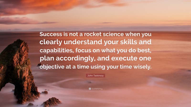 John Taskinsoy Quote: “Success is not a rocket science when you clearly understand your skills and capabilities, focus on what you do best, plan accordingly, and execute one objective at a time using your time wisely.”