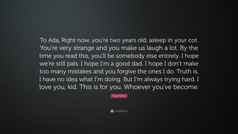 Stuart Turton Quote: “To Ada, Right now, you’re two years old, asleep in your cot. You’re very strange and you make us laugh a lot. By the time you read this, you’ll be somebody else entirely. I hope we’re still pals. I hope I’m a good dad. I hope I don’t make too many mistakes and you forgive the ones I do. Truth is, I have no idea what I’m doing. But I’m always trying hard. I love you, kid. This is for you. Whoever you’ve become.”