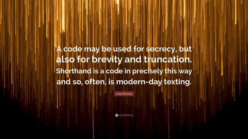 Liza Mundy Quote: “A code may be used for secrecy, but also for brevity and truncation. Shorthand is a code in precisely this way and so, often, is modern-day texting.”