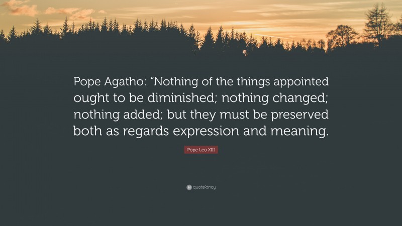 Pope Leo XIII Quote: “Pope Agatho: “Nothing of the things appointed ought to be diminished; nothing changed; nothing added; but they must be preserved both as regards expression and meaning.”