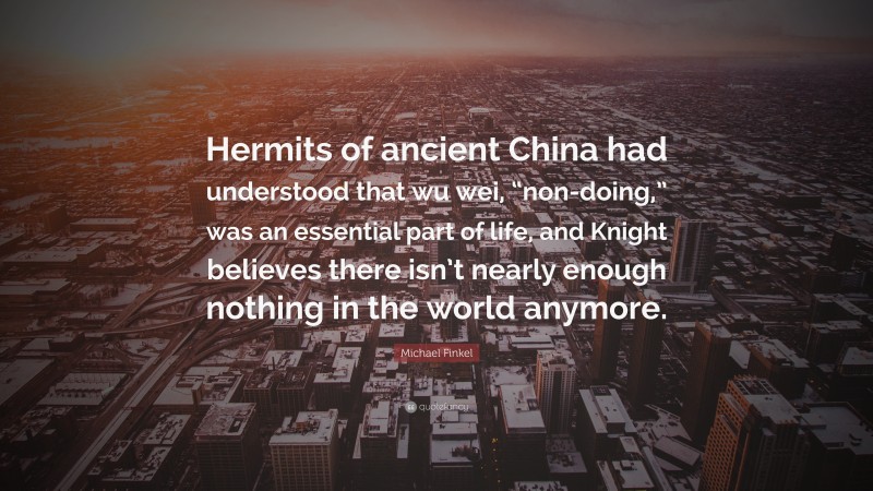 Michael Finkel Quote: “Hermits of ancient China had understood that wu wei, “non-doing,” was an essential part of life, and Knight believes there isn’t nearly enough nothing in the world anymore.”