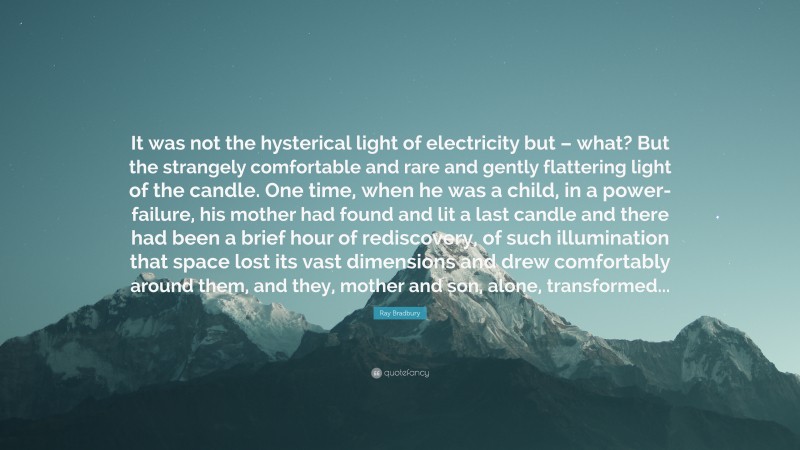 Ray Bradbury Quote: “It was not the hysterical light of electricity but – what? But the strangely comfortable and rare and gently flattering light of the candle. One time, when he was a child, in a power-failure, his mother had found and lit a last candle and there had been a brief hour of rediscovery, of such illumination that space lost its vast dimensions and drew comfortably around them, and they, mother and son, alone, transformed...”