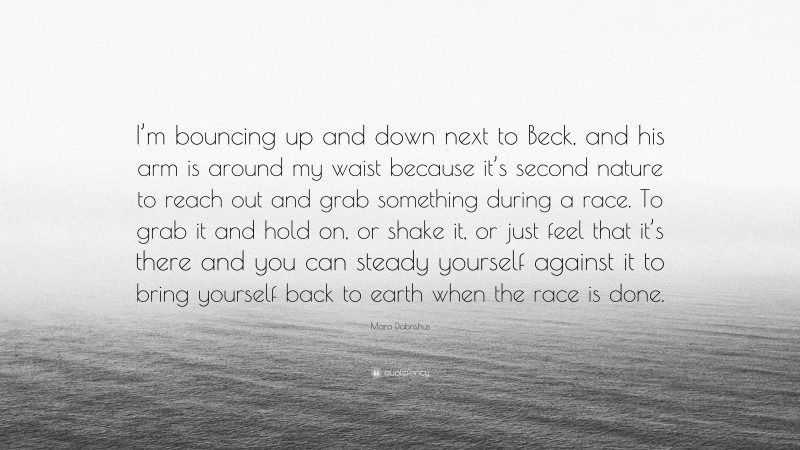 Mara Dabrishus Quote: “I’m bouncing up and down next to Beck, and his arm is around my waist because it’s second nature to reach out and grab something during a race. To grab it and hold on, or shake it, or just feel that it’s there and you can steady yourself against it to bring yourself back to earth when the race is done.”