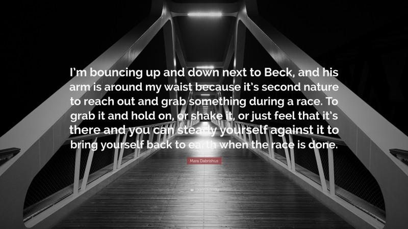 Mara Dabrishus Quote: “I’m bouncing up and down next to Beck, and his arm is around my waist because it’s second nature to reach out and grab something during a race. To grab it and hold on, or shake it, or just feel that it’s there and you can steady yourself against it to bring yourself back to earth when the race is done.”