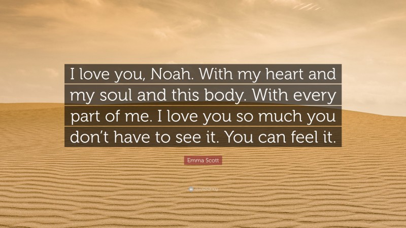 Emma Scott Quote: “I love you, Noah. With my heart and my soul and this body. With every part of me. I love you so much you don’t have to see it. You can feel it.”