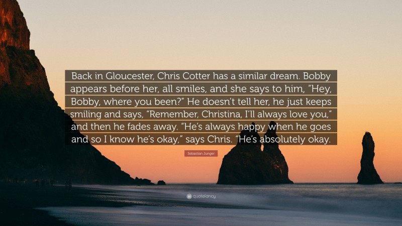 Sebastian Junger Quote: “Back in Gloucester, Chris Cotter has a similar dream. Bobby appears before her, all smiles, and she says to him, “Hey, Bobby, where you been?” He doesn’t tell her, he just keeps smiling and says, “Remember, Christina, I’ll always love you,” and then he fades away. “He’s always happy when he goes and so I know he’s okay,” says Chris. “He’s absolutely okay.”