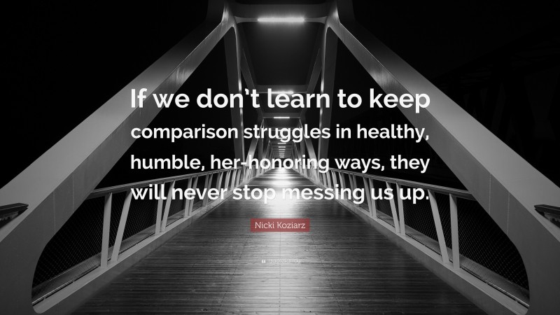 Nicki Koziarz Quote: “If we don’t learn to keep comparison struggles in healthy, humble, her-honoring ways, they will never stop messing us up.”