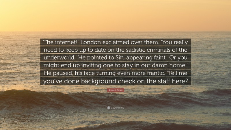 Scarlett Dawn Quote: “The internet!′ London exclaimed over them. ‘You really need to keep up to date on the sadistic criminals of the underworld.’ He pointed to Sin, appearing faint. ‘Or you might end up inviting one to stay in our damn home.’ He paused, his face turning even more frantic. ‘Tell me you’ve done background check on the staff here?”