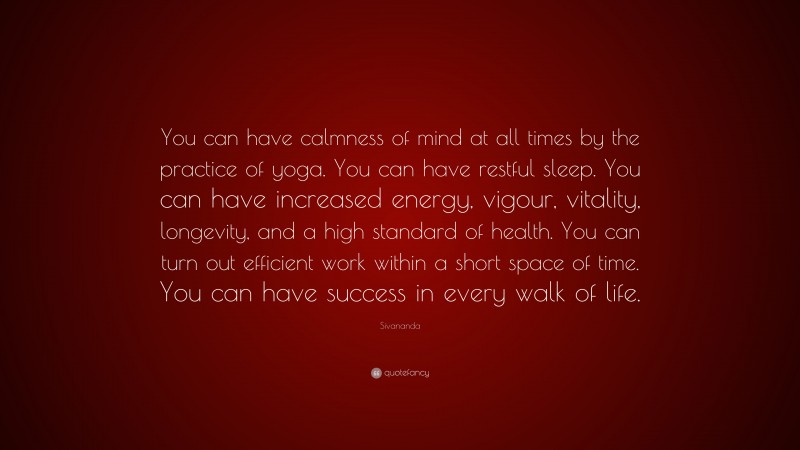 Sivananda Quote: “You can have calmness of mind at all times by the practice of yoga. You can have restful sleep. You can have increased energy, vigour, vitality, longevity, and a high standard of health. You can turn out efficient work within a short space of time. You can have success in every walk of life.”