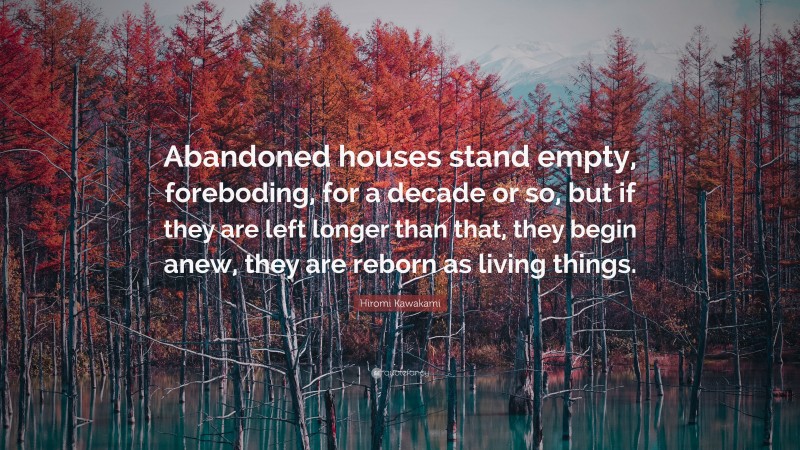 Hiromi Kawakami Quote: “Abandoned houses stand empty, foreboding, for a decade or so, but if they are left longer than that, they begin anew, they are reborn as living things.”