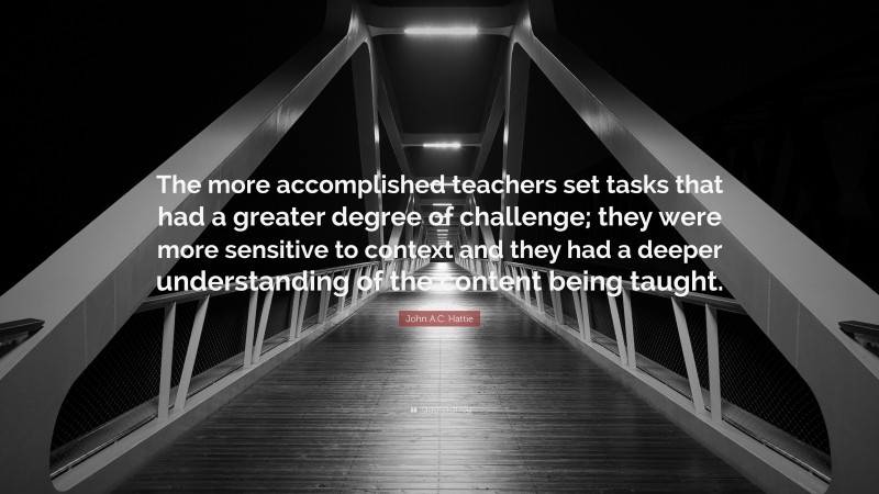 John A.C. Hattie Quote: “The more accomplished teachers set tasks that had a greater degree of challenge; they were more sensitive to context and they had a deeper understanding of the content being taught.”